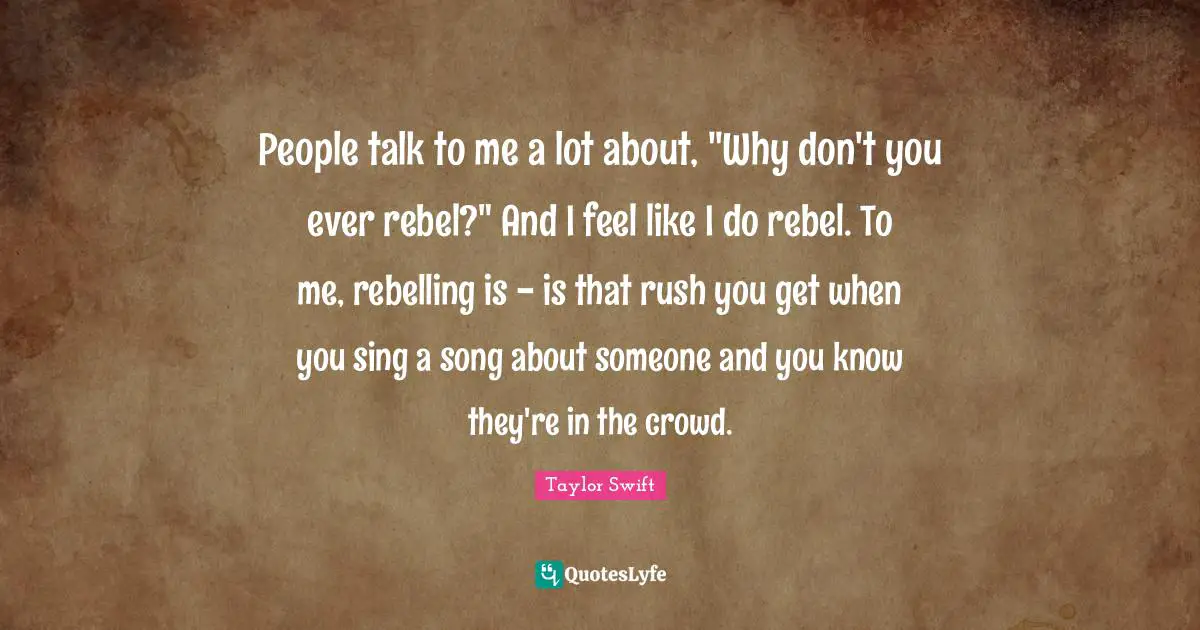 People talk to me a lot about, "Why don't you ever rebel?" And I feel like I do rebel. To me, rebelling is - is that rush you get when you sing a song about someone and you know they're in the crowd.