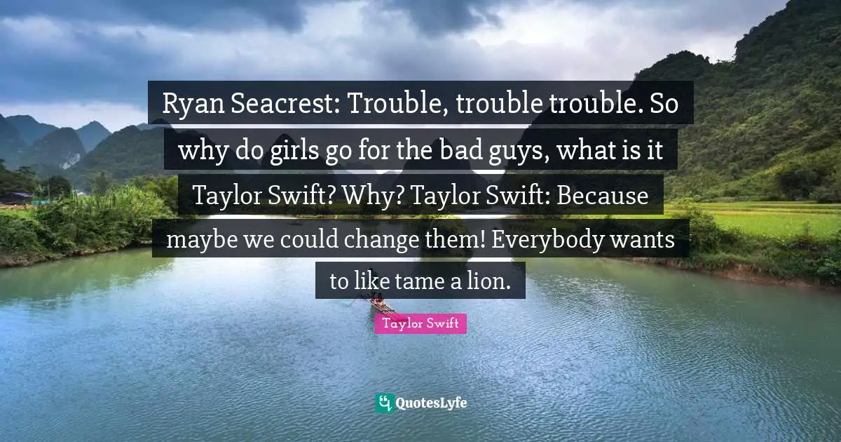 Ryan Seacrest: Trouble, trouble trouble. So why do girls go for the bad guys, what is it Taylor Swift? Why? Taylor Swift: Because maybe we could change them! Everybody wants to like tame a lion.