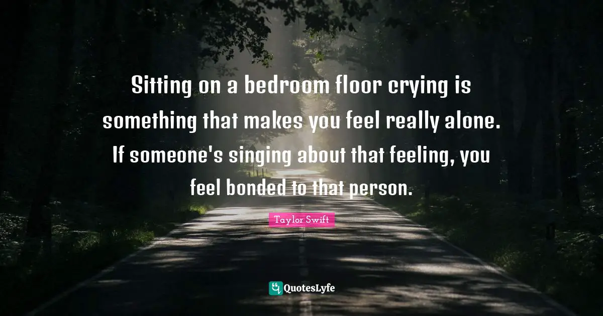 Sitting on a bedroom floor crying is something that makes you feel really alone. If someone's singing about that feeling, you feel bonded to that person.