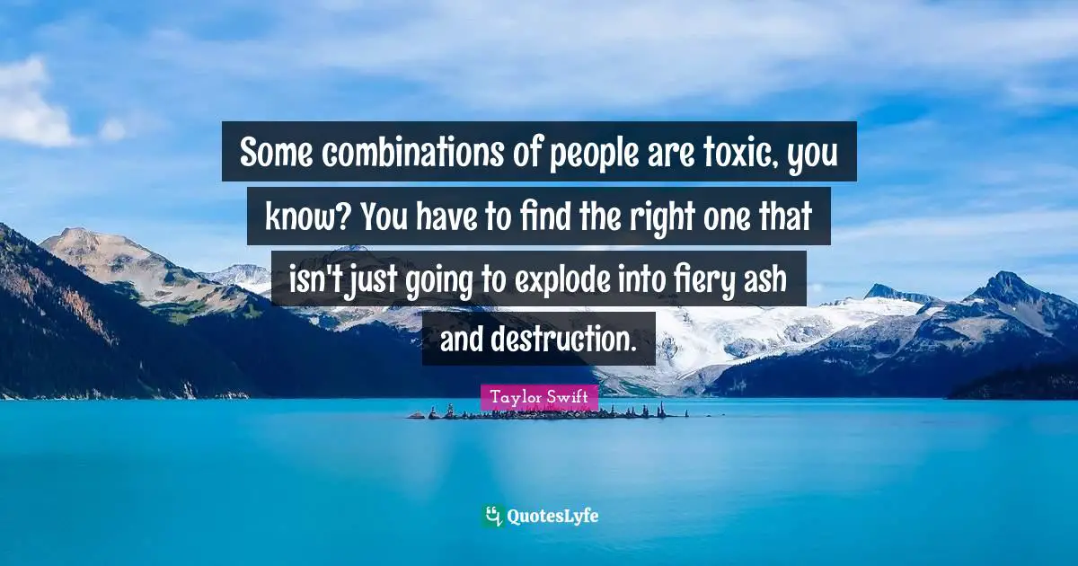 Some combinations of people are toxic, you know? You have to find the right one that isn't just going to explode into fiery ash and destruction.
