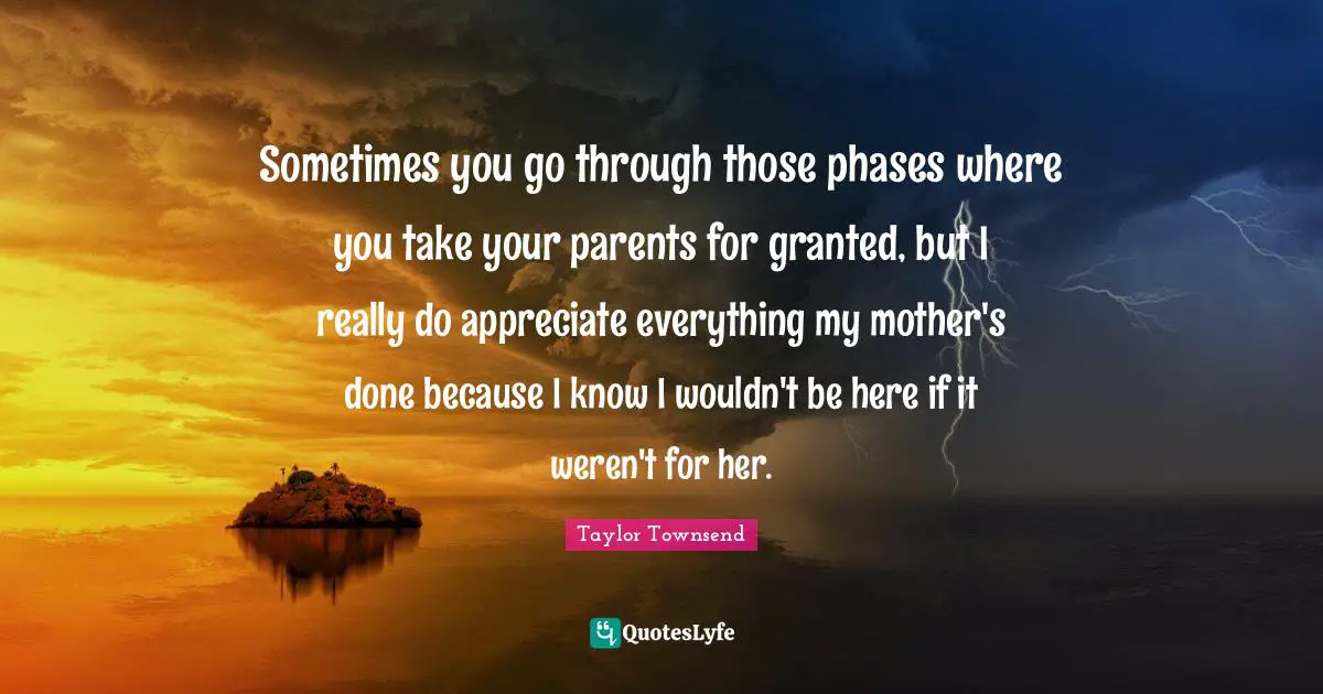Sometimes you go through those phases where you take your parents for granted, but I really do appreciate everything my mother's done because I know I wouldn't be here if it weren't for her.