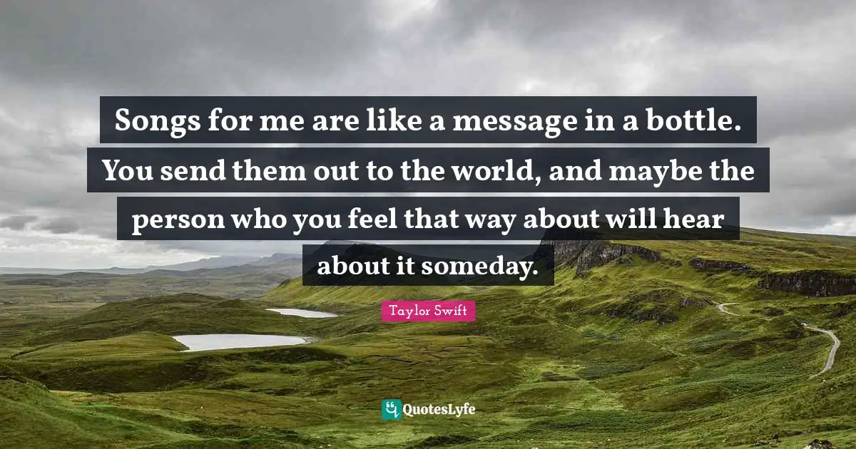 Songs for me are like a message in a bottle. You send them out to the world, and maybe the person who you feel that way about will hear about it someday.