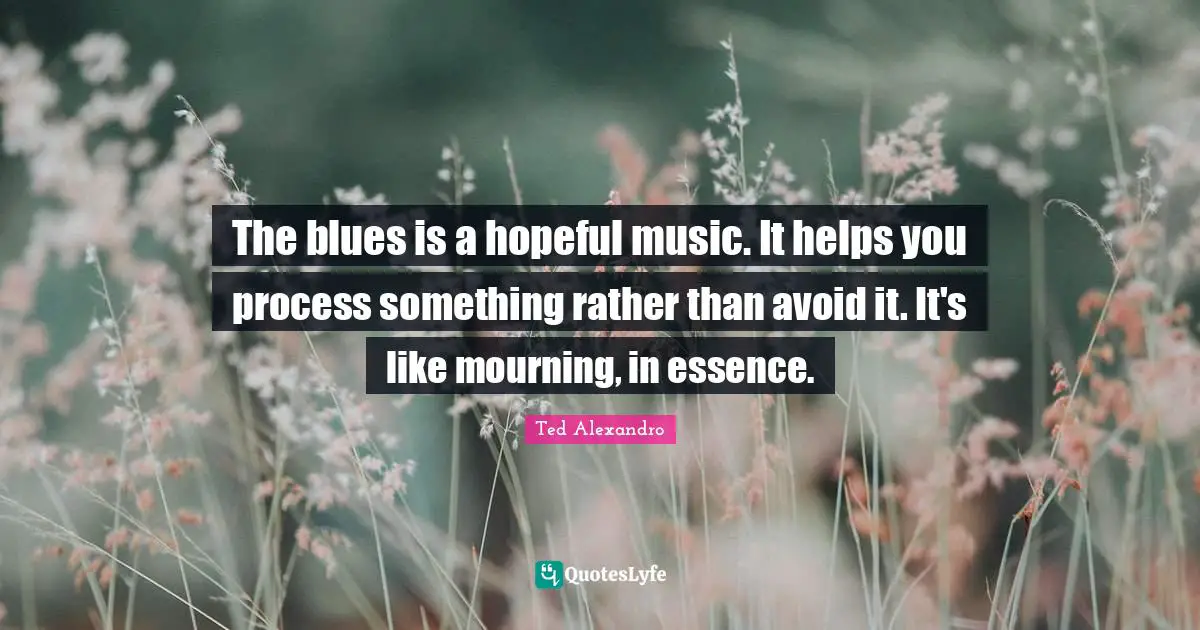 The blues is a hopeful music. It helps you process something rather than avoid it. It's like mourning, in essence.