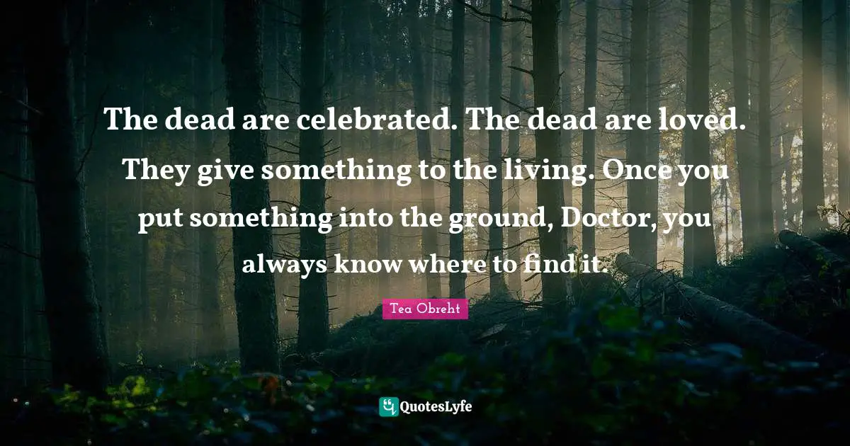 The dead are celebrated. The dead are loved. They give something to the living. Once you put something into the ground, Doctor, you always know where to find it.