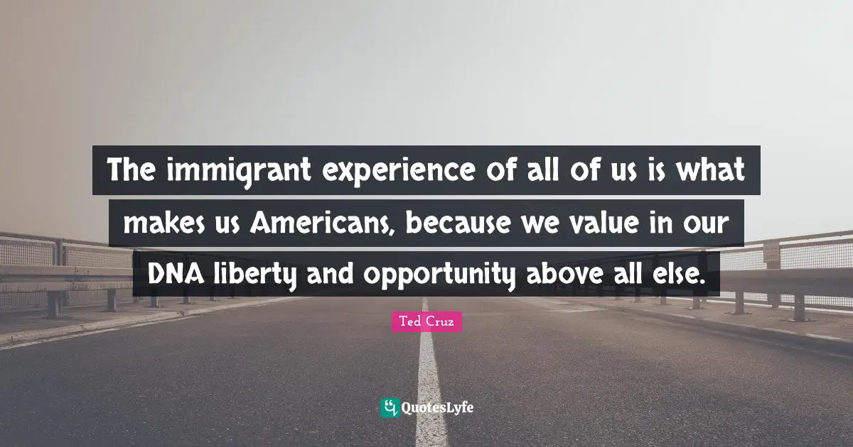 The immigrant experience of all of us is what makes us Americans, because we value in our DNA liberty and opportunity above all else.