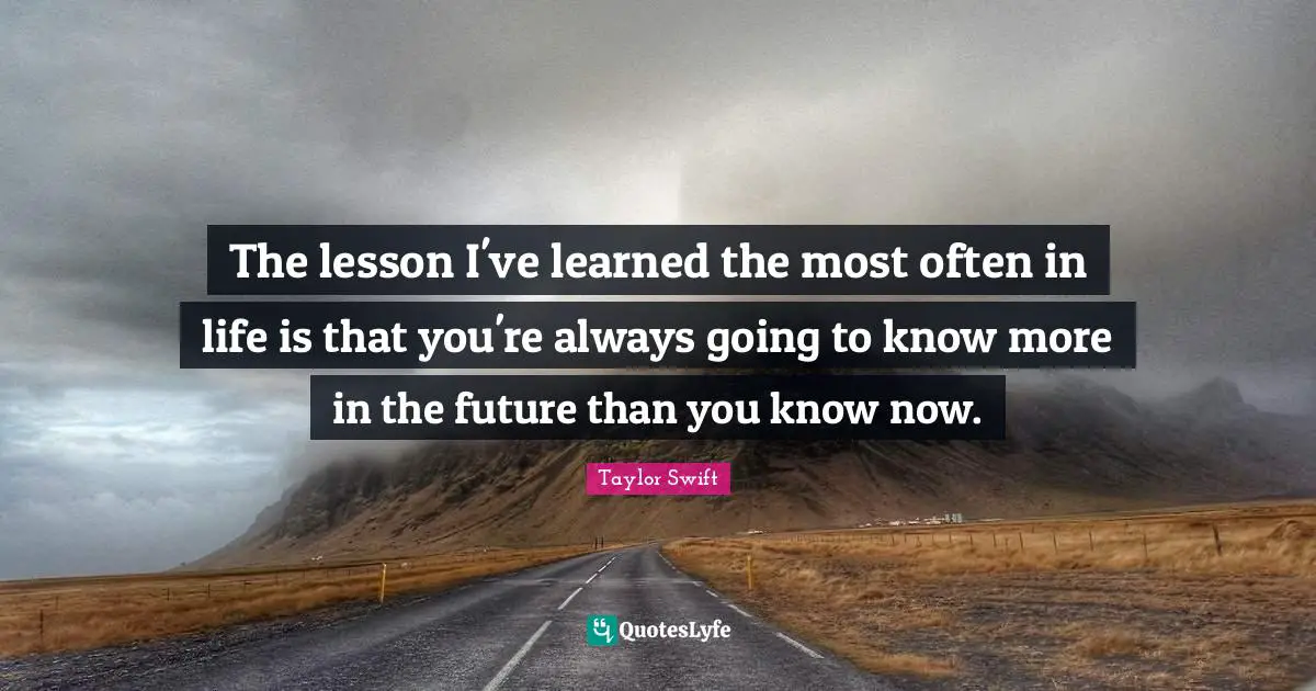 The lesson I've learned the most often in life is that you're always going to know more in the future than you know now.