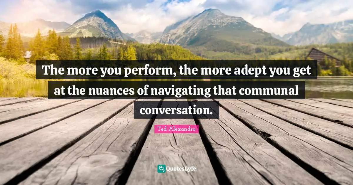 The more you perform, the more adept you get at the nuances of navigating that communal conversation.