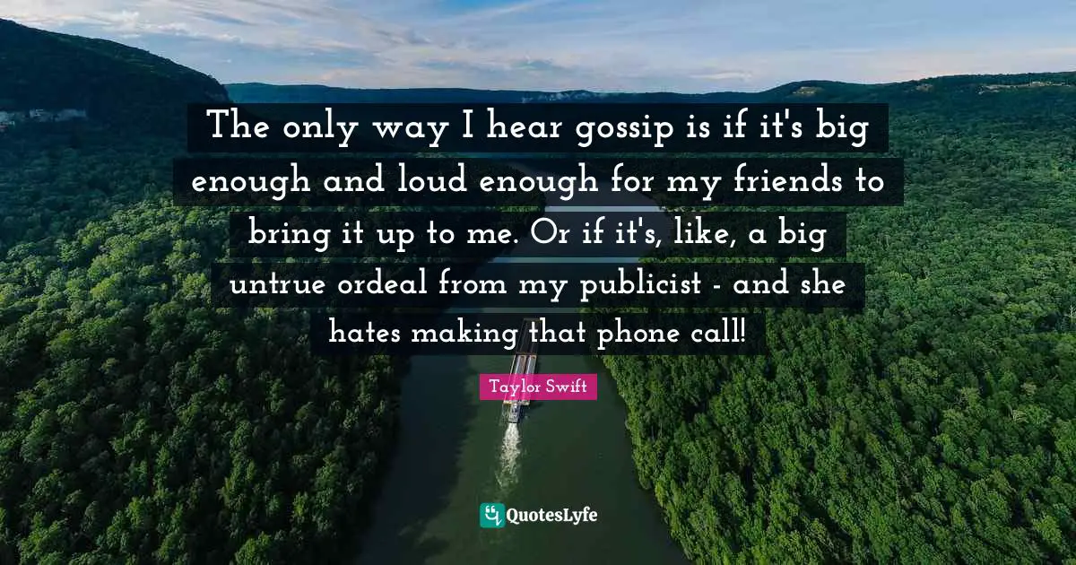 The only way I hear gossip is if it's big enough and loud enough for my friends to bring it up to me. Or if it's, like, a big untrue ordeal from my publicist - and she hates making that phone call!