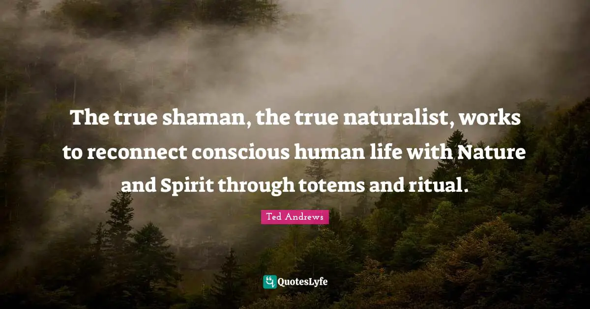 The true shaman, the true naturalist, works to reconnect conscious human life with Nature and Spirit through totems and ritual.