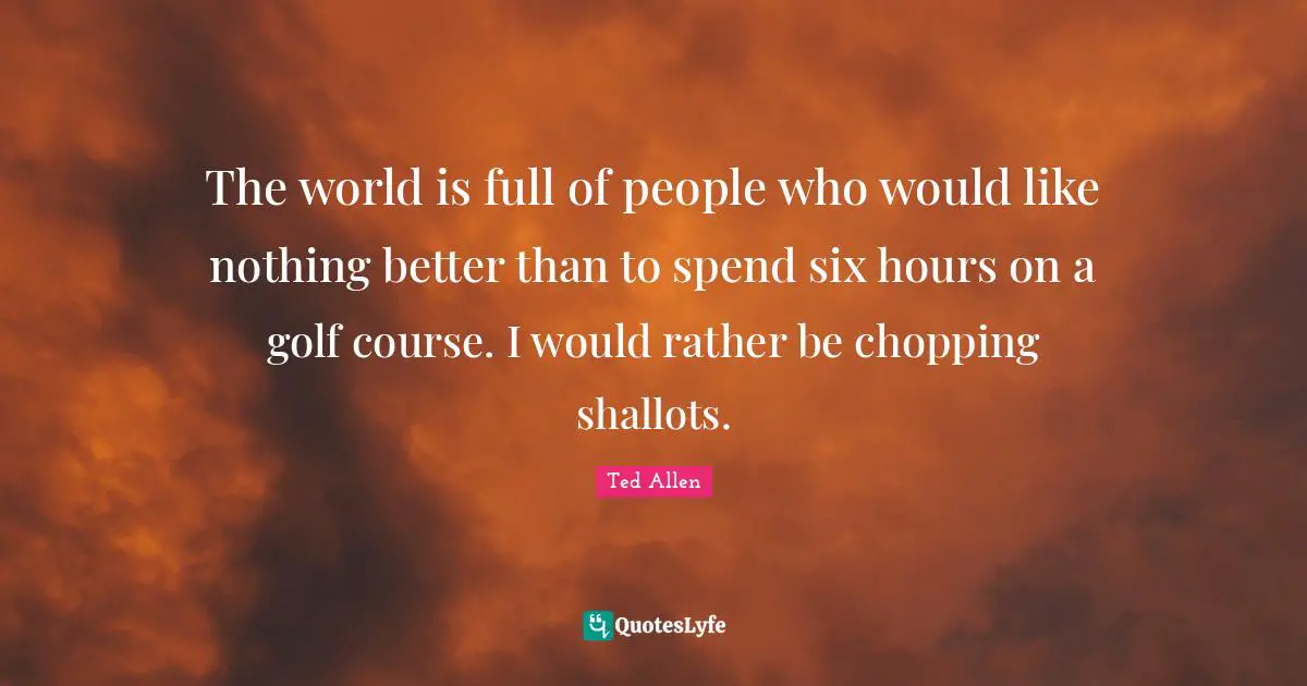 The world is full of people who would like nothing better than to spend six hours on a golf course. I would rather be chopping shallots.