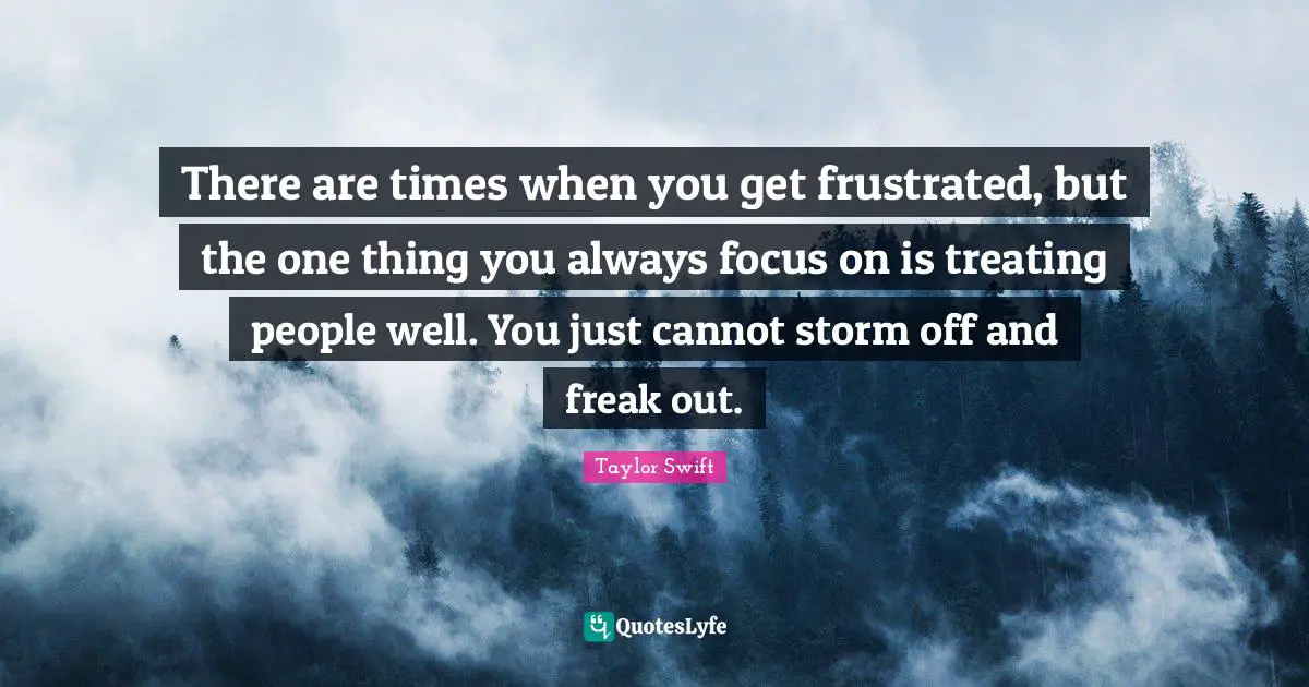 There are times when you get frustrated, but the one thing you always focus on is treating people well. You just cannot storm off and freak out.