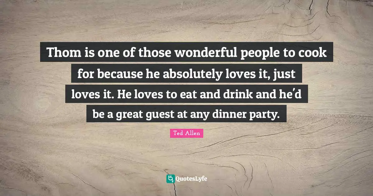 Dinner Party Quotes: "Thom is one of those wonderful people to cook for because he absolutely loves it, just loves it. He loves to eat and drink and he'd be a great guest at any dinner party."