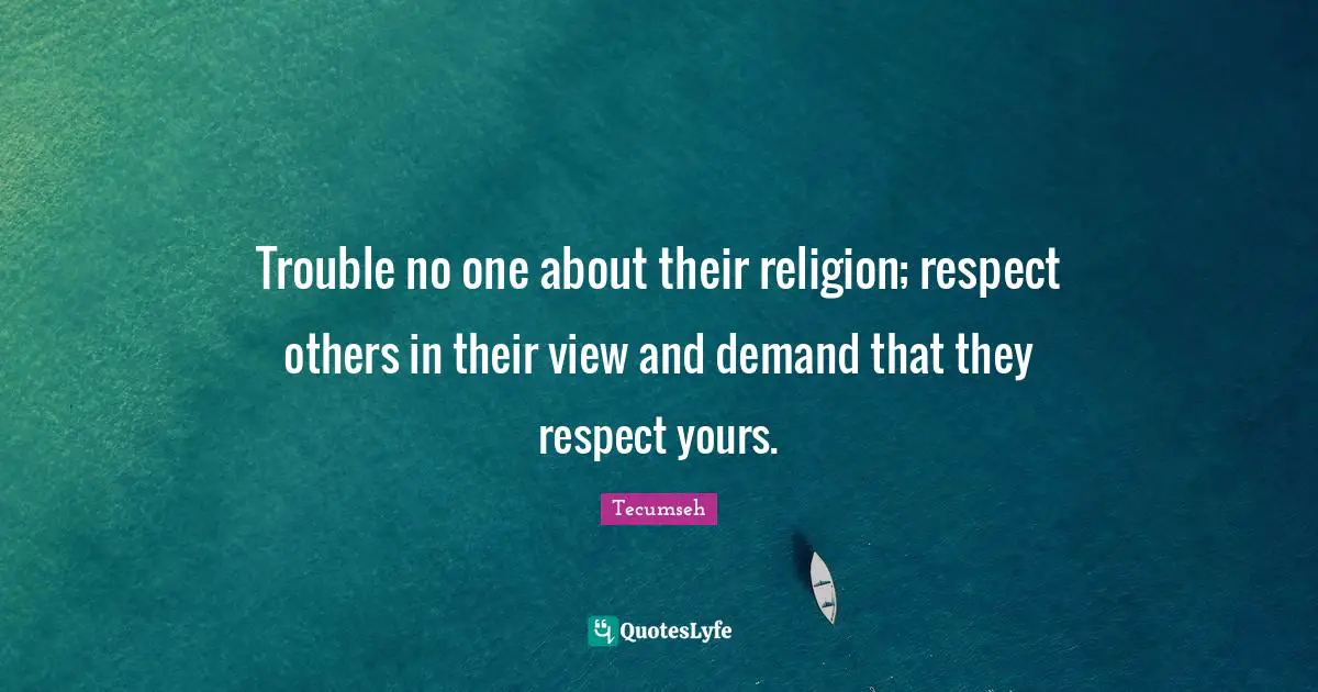 Trouble no one about their religion; respect others in their view and demand that they respect yours.