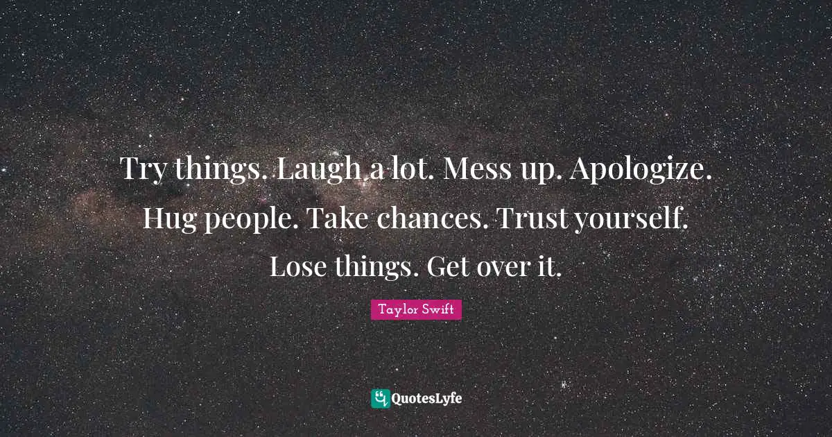 Try things. Laugh a lot. Mess up. Apologize. Hug people. Take chances. Trust yourself. Lose things. Get over it.