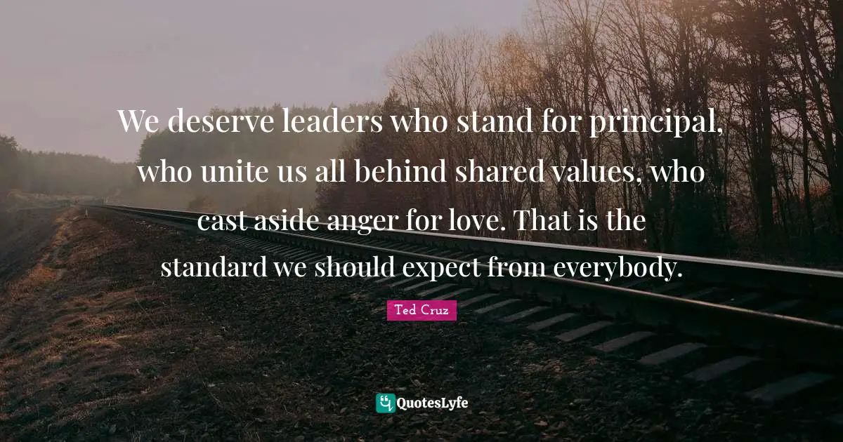 Ted Cruz Quotes: "We deserve leaders who stand for principal, who unite us all behind shared values, who cast aside anger for love. That is the standard we should expect from everybody."
