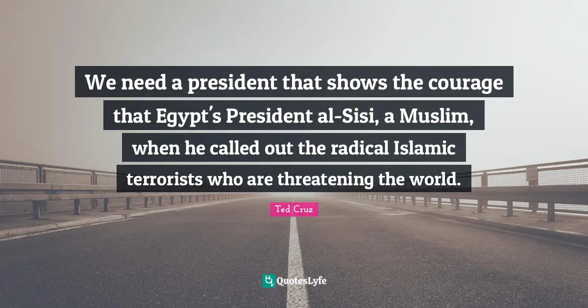 We need a president that shows the courage that Egypt's President al-Sisi, a Muslim, when he called out the radical Islamic terrorists who are threatening the world.