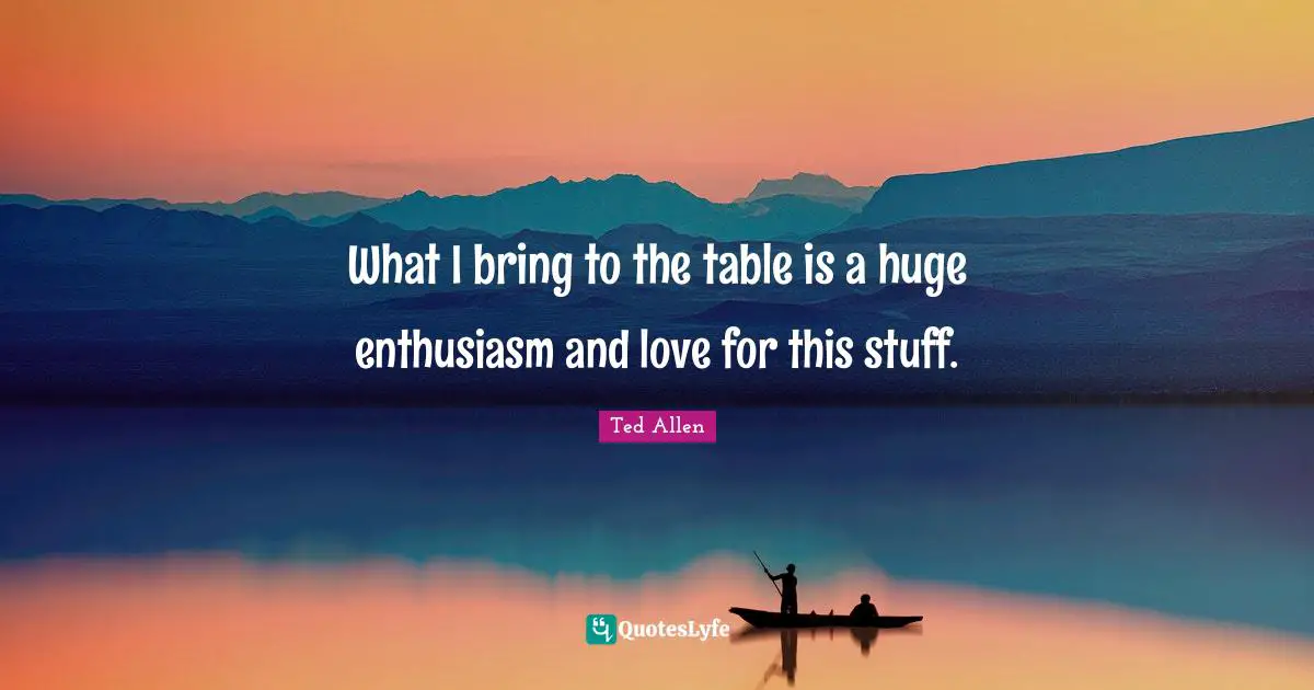 What I bring to the table is a huge enthusiasm and love for this stuff.