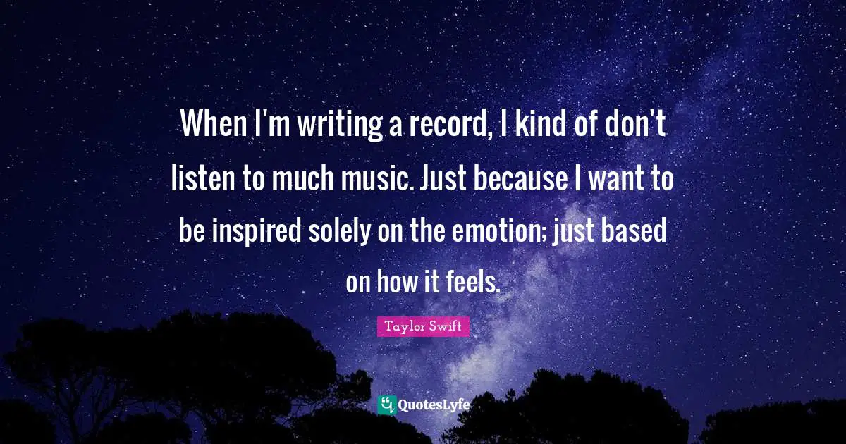 When I'm writing a record, I kind of don't listen to much music. Just because I want to be inspired solely on the emotion; just based on how it feels.