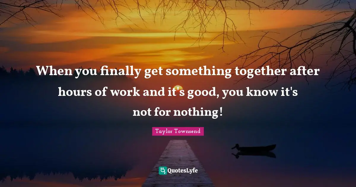 When you finally get something together after hours of work and it's good, you know it's not for nothing!