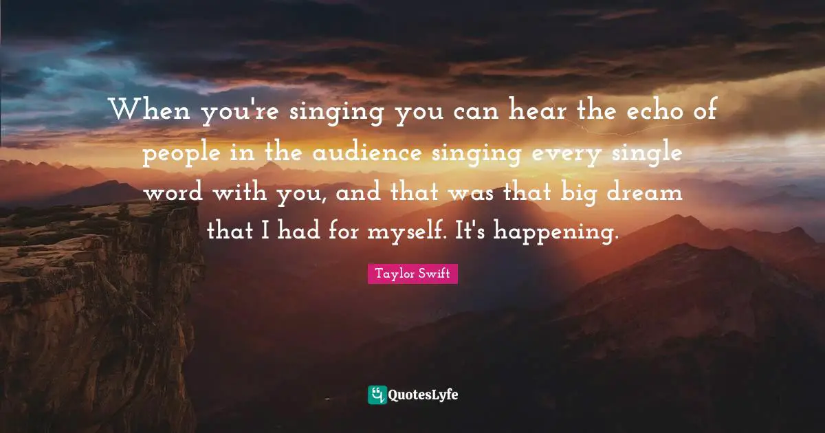 When you're singing you can hear the echo of people in the audience singing every single word with you, and that was that big dream that I had for myself. It's happening.