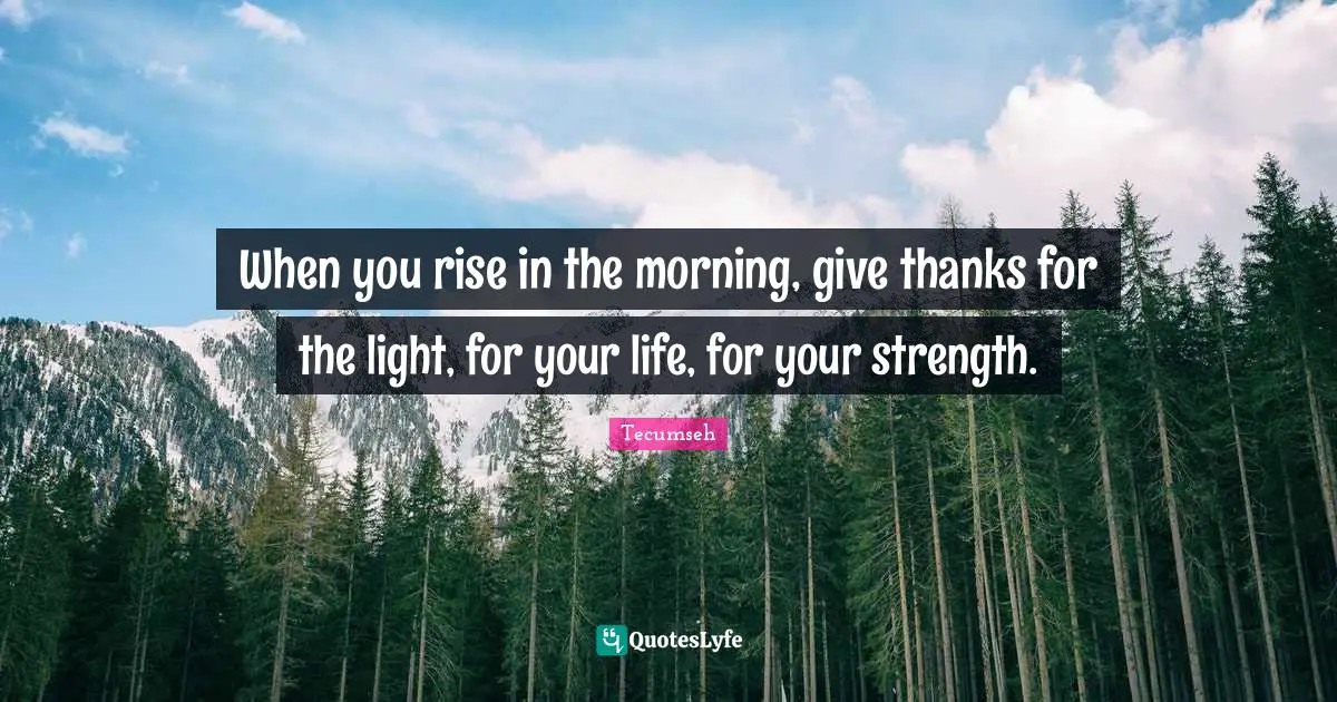 When you rise in the morning, give thanks for the light, for your life, for your strength.