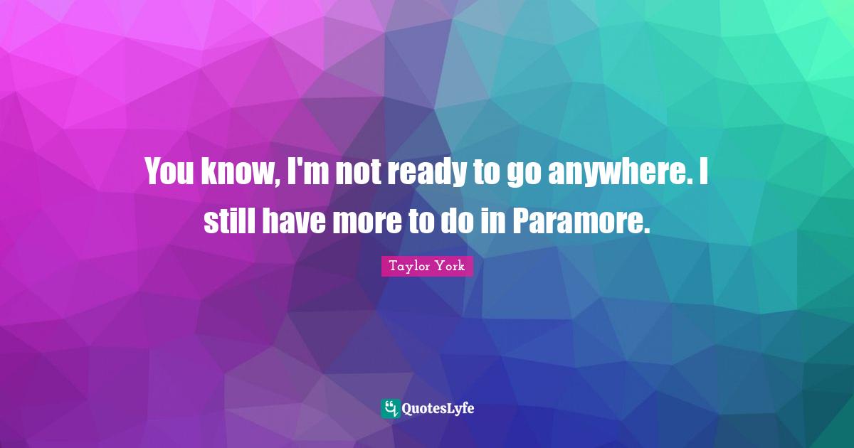 You know, I'm not ready to go anywhere. I still have more to do in Paramore.