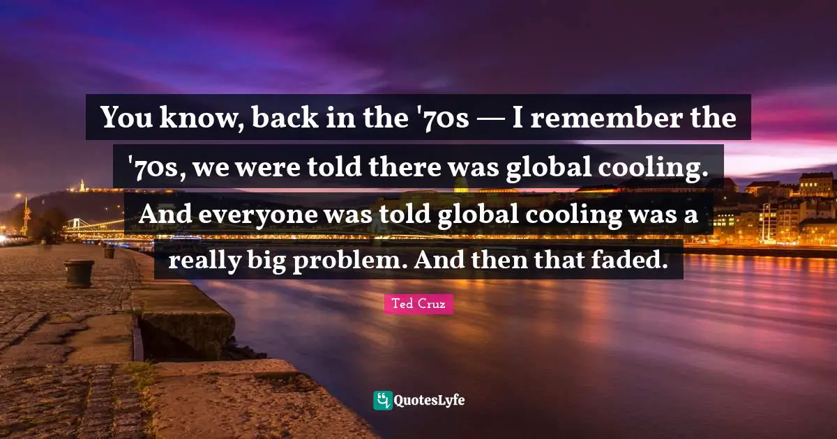 You know, back in the '70s — I remember the '70s, we were told there was global cooling. And everyone was told global cooling was a really big problem. And then that faded.