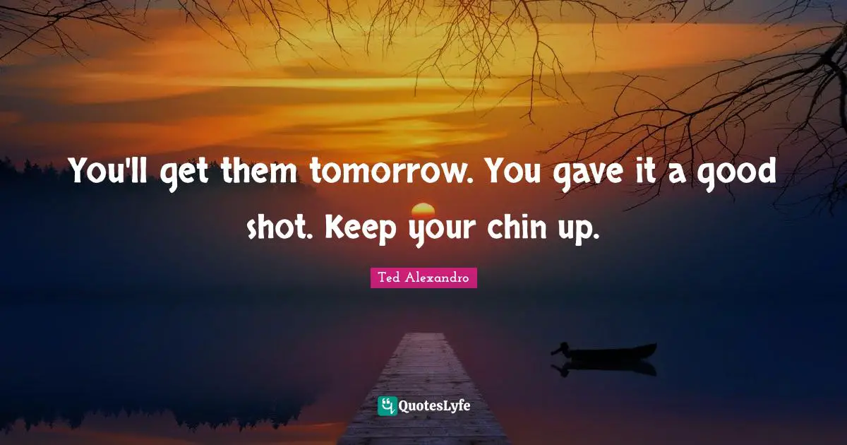You'll get them tomorrow. You gave it a good shot. Keep your chin up.