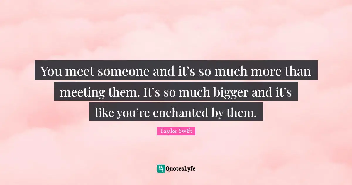 You meet someone and it’s so much more than meeting them. It’s so much bigger and it’s like you’re enchanted by them.