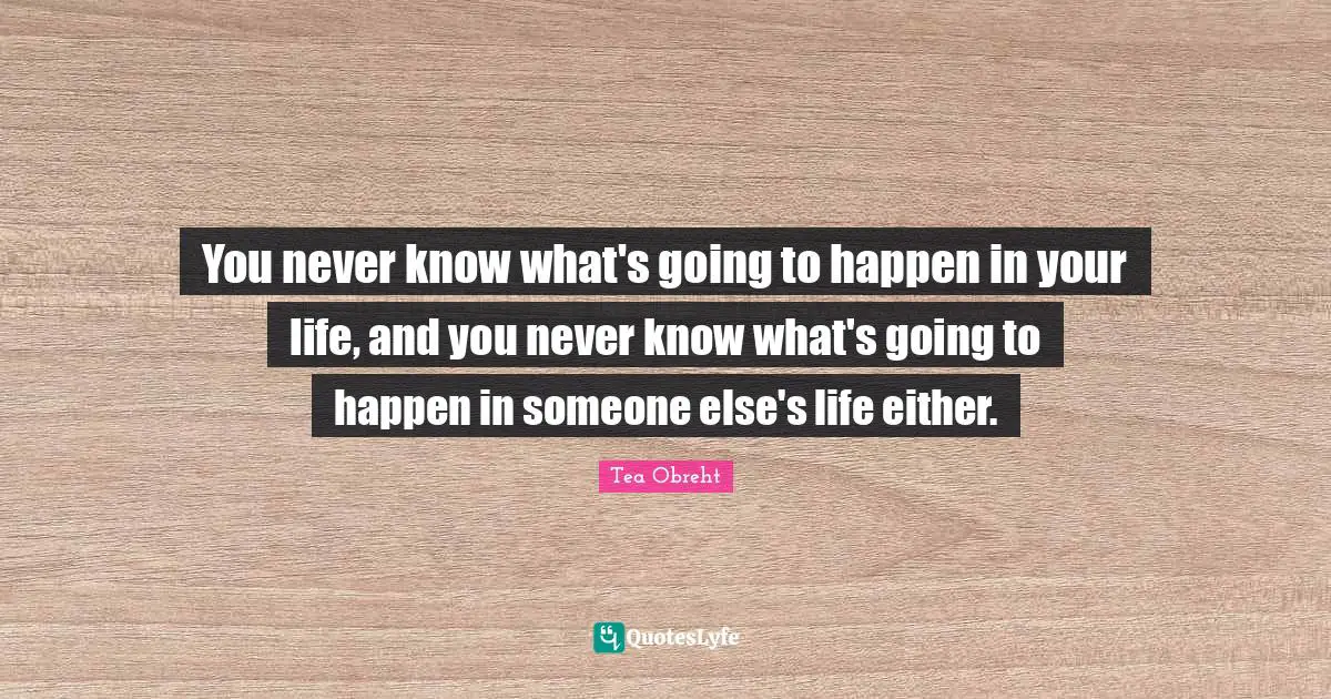 You never know what's going to happen in your life, and you never know what's going to happen in someone else's life either.