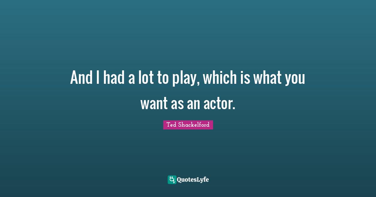 And I had a lot to play, which is what you want as an actor.