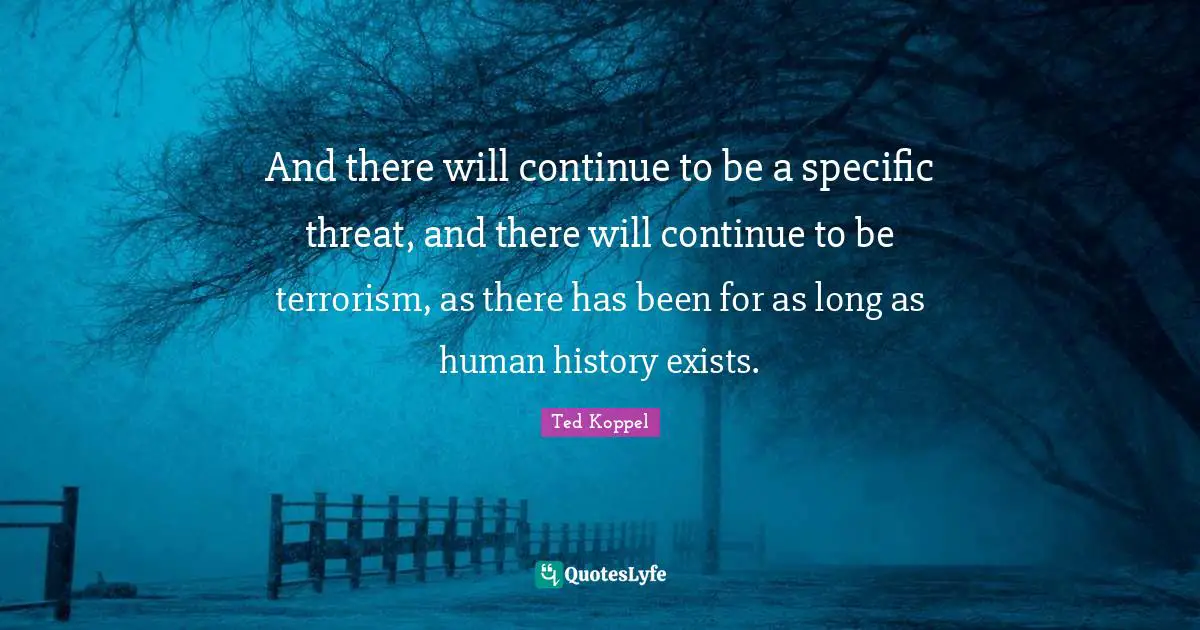 And there will continue to be a specific threat, and there will continue to be terrorism, as there has been for as long as human history exists.