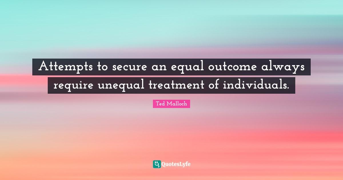 Ted Malloch Quotes: "Attempts to secure an equal outcome always require unequal treatment of individuals."