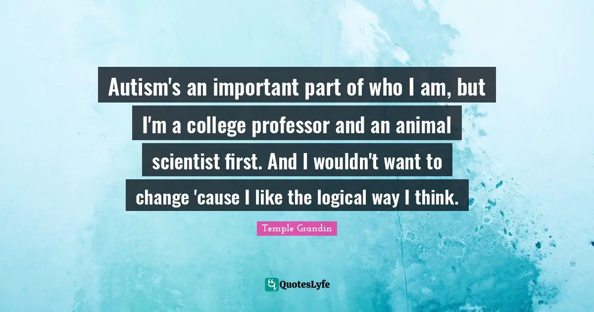 Autism's an important part of who I am, but I'm a college professor and an animal scientist first. And I wouldn't want to change 'cause I like the logical way I think.