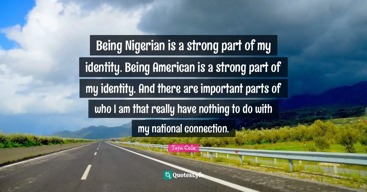 Being Nigerian is a strong part of my identity. Being American is a strong part of my identity. And there are important parts of who I am that really have nothing to do with my national connection.