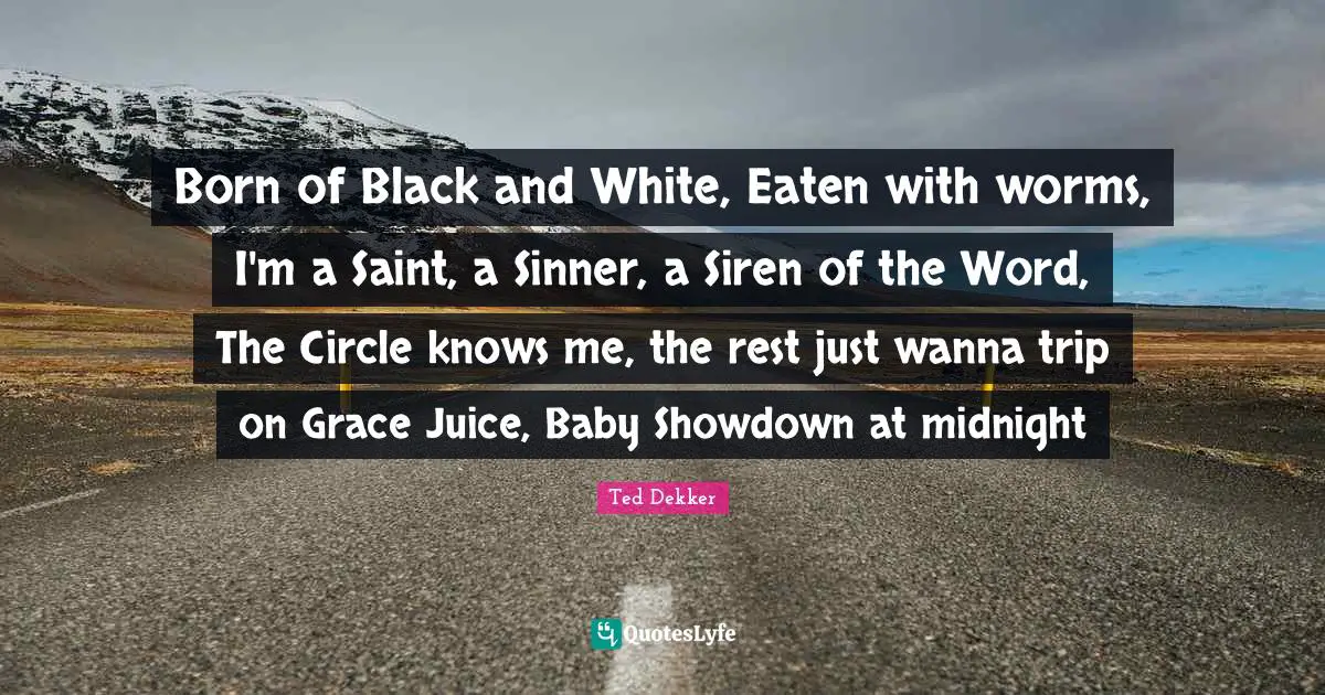 Born of Black and White, Eaten with worms, I'm a Saint, a Sinner, a Siren of the Word, The Circle knows me, the rest just wanna trip on Grace Juice, Baby Showdown at midnight