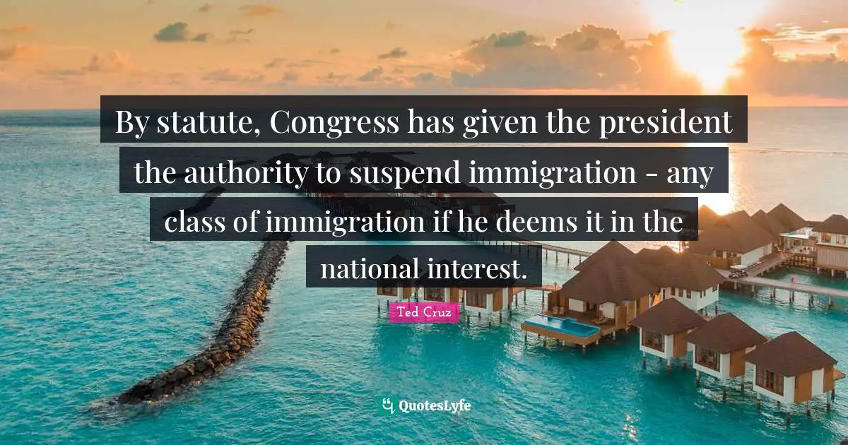 By statute, Congress has given the president the authority to suspend immigration - any class of immigration if he deems it in the national interest.