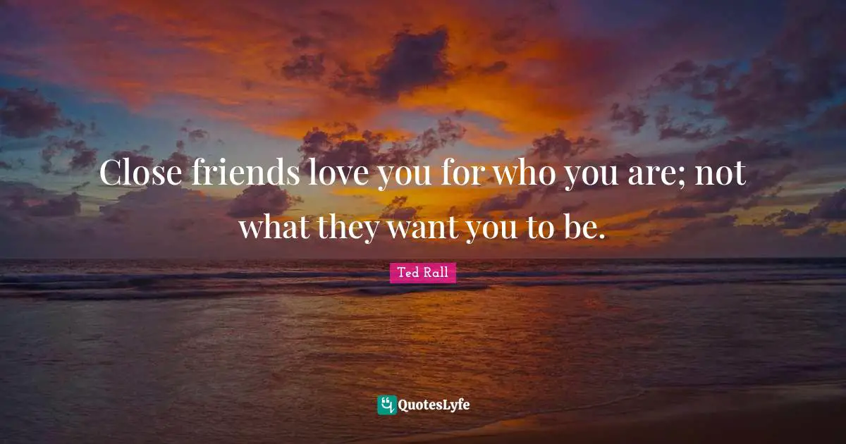 Close friends love you for who you are; not what they want you to be.