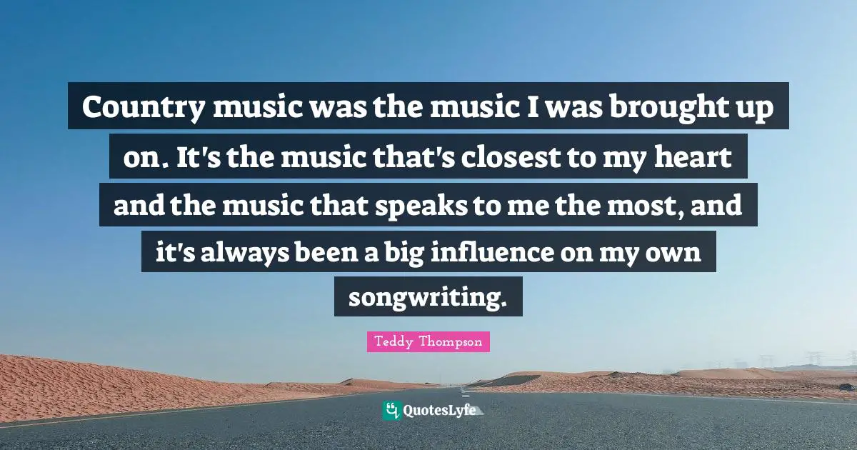 Country music was the music I was brought up on. It's the music that's closest to my heart and the music that speaks to me the most, and it's always been a big influence on my own songwriting.