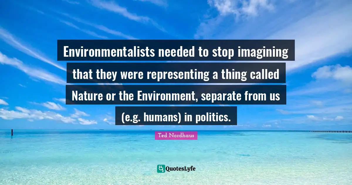 Environmentalists needed to stop imagining that they were representing a thing called Nature or the Environment, separate from us (e.g. humans) in politics.
