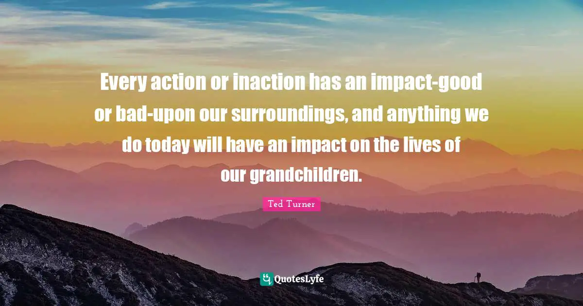 Every action or inaction has an impact-good or bad-upon our surroundings, and anything we do today will have an impact on the lives of our grandchildren.