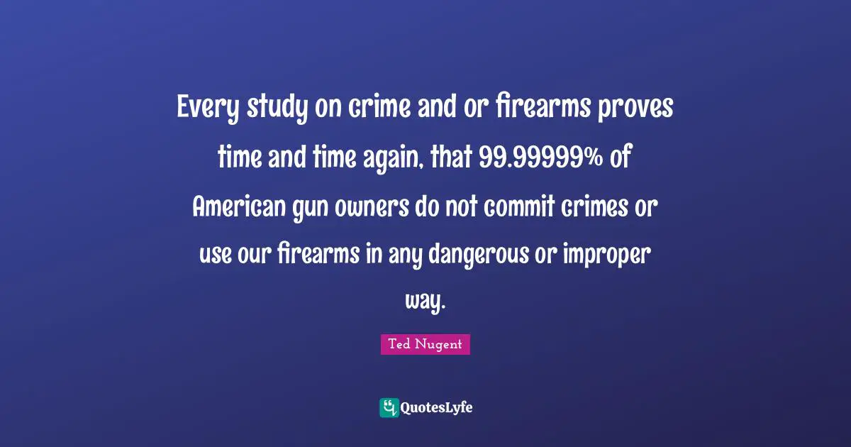 Every study on crime and or firearms proves time and time again, that 99.99999% of American gun owners do not commit crimes or use our firearms in any dangerous or improper way.