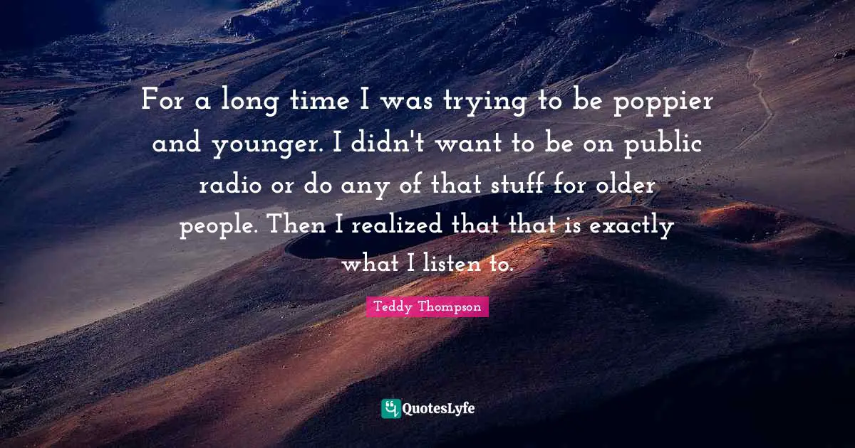 For a long time I was trying to be poppier and younger. I didn't want to be on public radio or do any of that stuff for older people. Then I realized that that is exactly what I listen to.