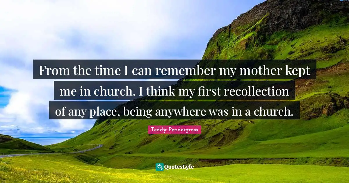 From the time I can remember my mother kept me in church. I think my first recollection of any place, being anywhere was in a church.