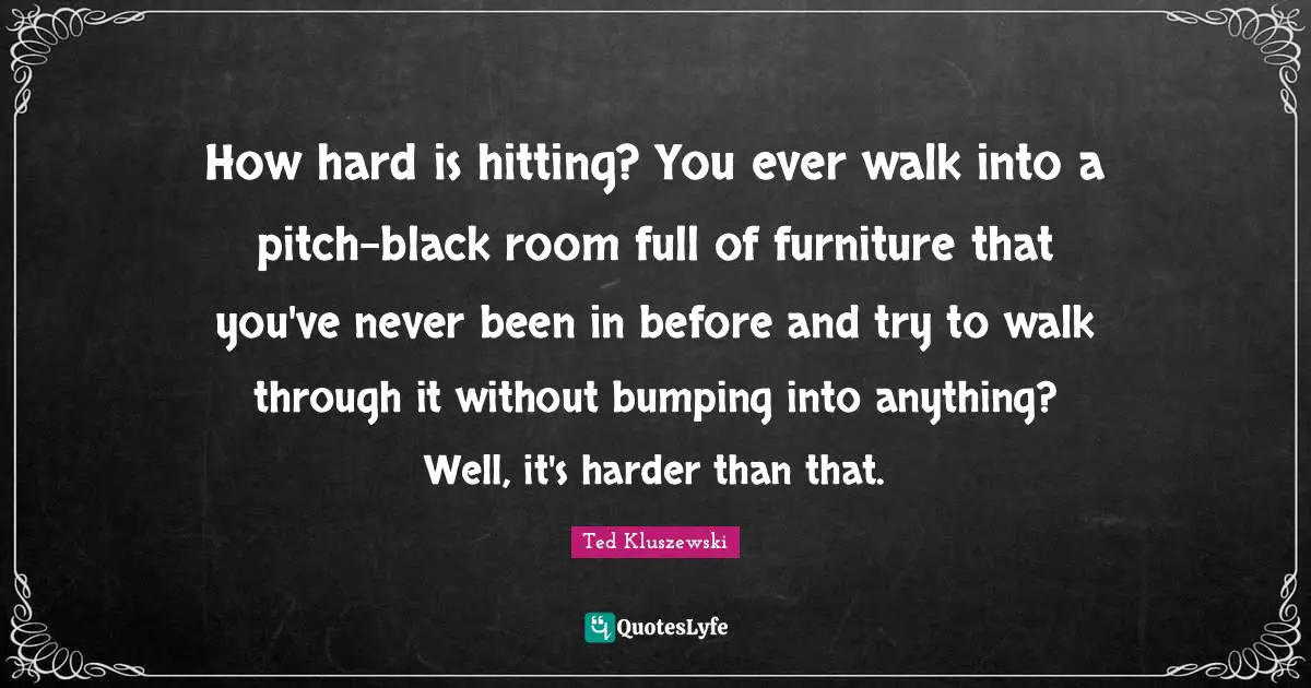 How hard is hitting? You ever walk into a pitch-black room full of furniture that you've never been in before and try to walk through it without bumping into anything? Well, it's harder than that.