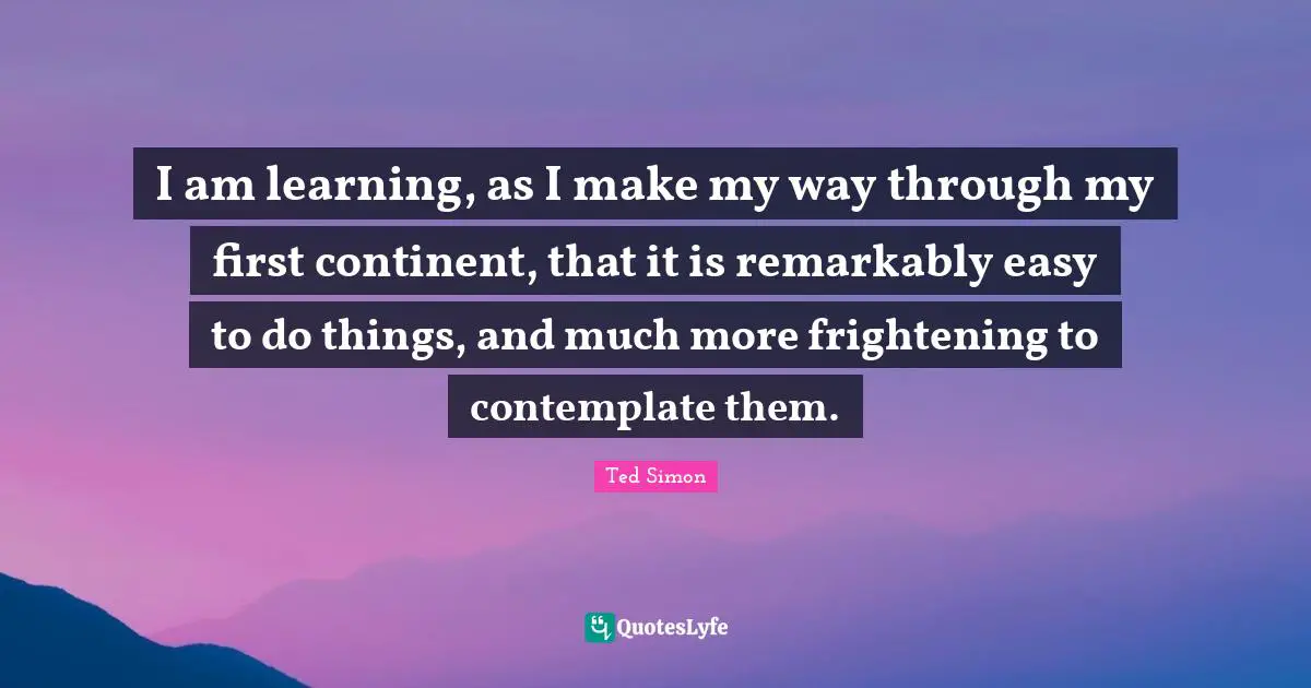 I am learning, as I make my way through my first continent, that it is remarkably easy to do things, and much more frightening to contemplate them.