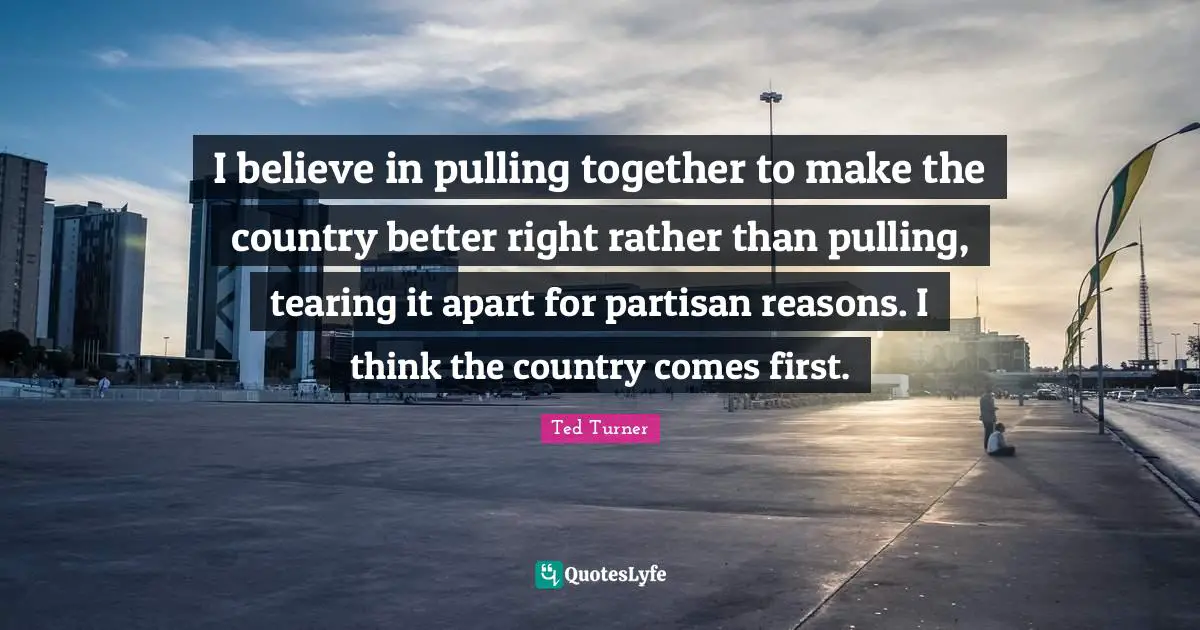 I believe in pulling together to make the country better right rather than pulling, tearing it apart for partisan reasons. I think the country comes first.