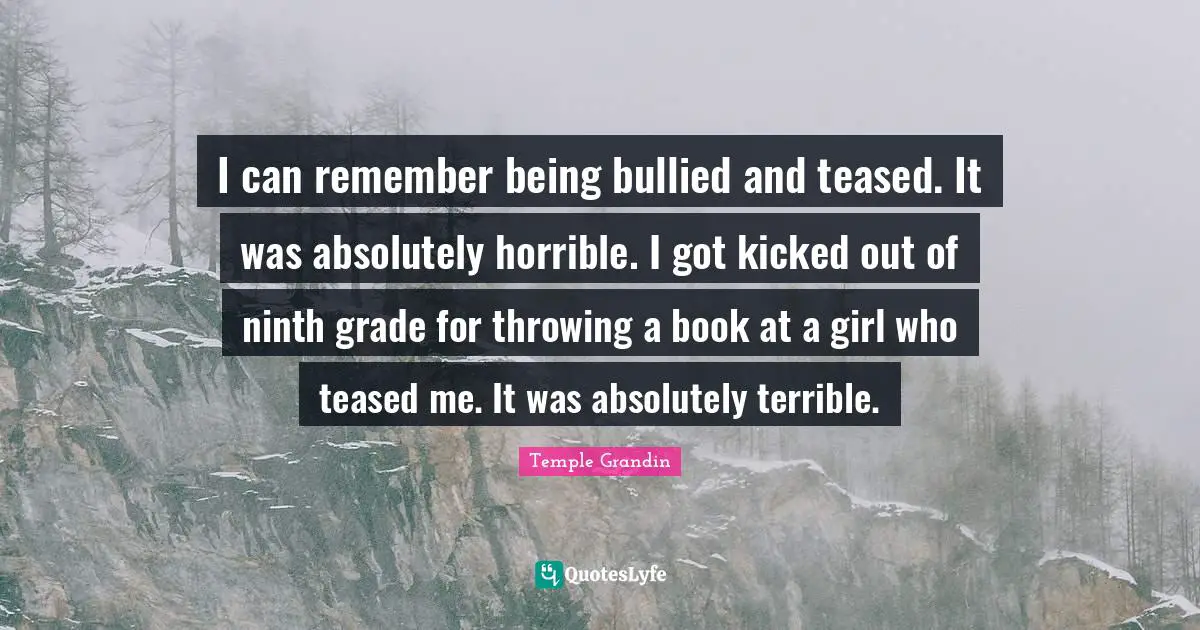 I can remember being bullied and teased. It was absolutely horrible. I got kicked out of ninth grade for throwing a book at a girl who teased me. It was absolutely terrible.