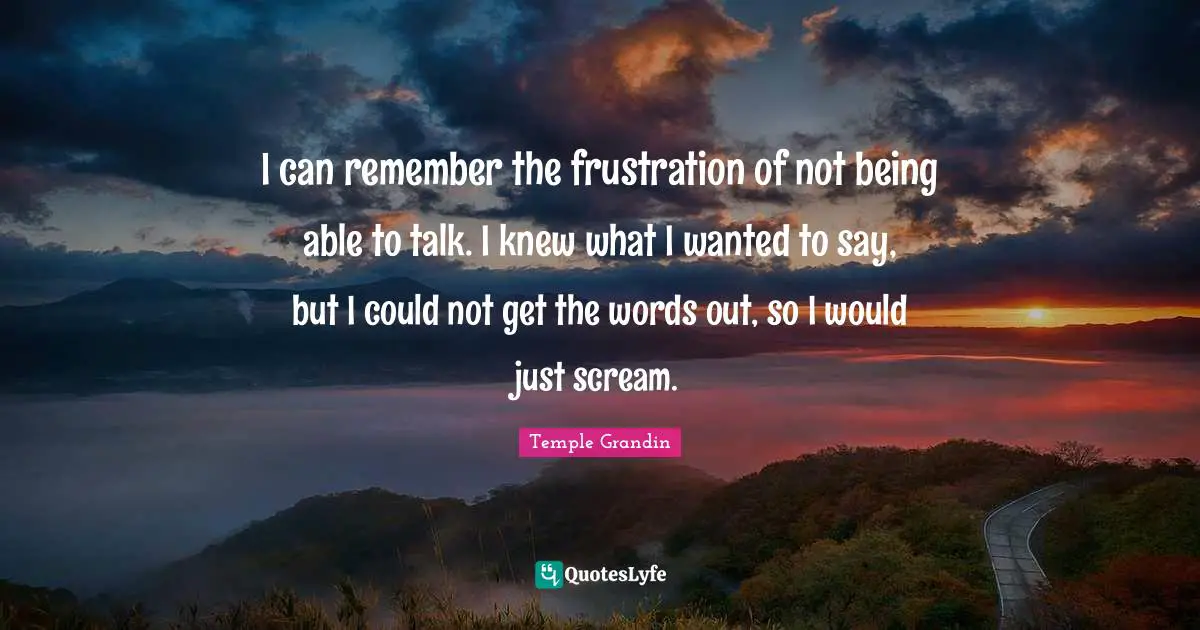 I can remember the frustration of not being able to talk. I knew what I wanted to say, but I could not get the words out, so I would just scream.