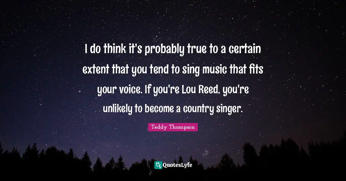 I do think it's probably true to a certain extent that you tend to sing music that fits your voice. If you're Lou Reed, you're unlikely to become a country singer.
